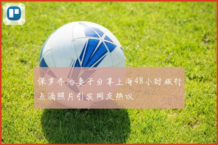 保罗乔治妻子分享上海48小时旅行点滴照片引发网友热议