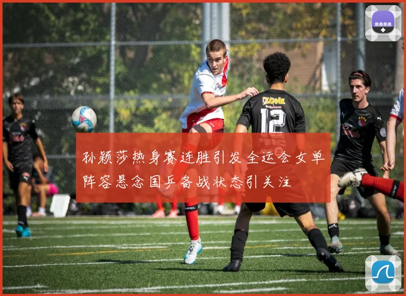 孙颖莎热身赛连胜引发全运会女单阵容悬念国乒备战状态引关注
