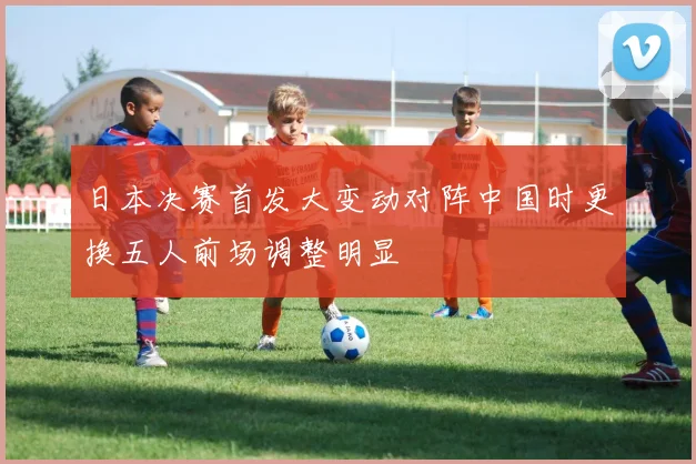 日本决赛首发大变动对阵中国时更换五人前场调整明显
