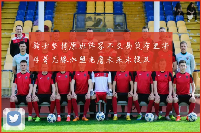 骑士坚持原班阵容不交易莫布里字母哥无缘加盟老詹未来未提及