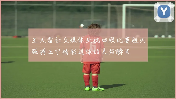 王大雷社交媒体庆祝回顾比赛胜利强调玉宁精彩进球的美好瞬间