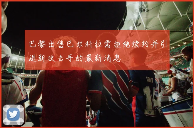 巴黎出售巴尔科拉需拒绝续约并引进新攻击手的最新消息