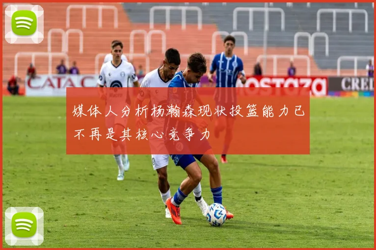 媒体人分析杨瀚森现状投篮能力已不再是其核心竞争力