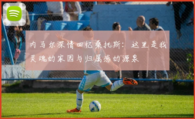 内马尔深情回忆桑托斯：这里是我灵魂的家园与归属感的源泉
