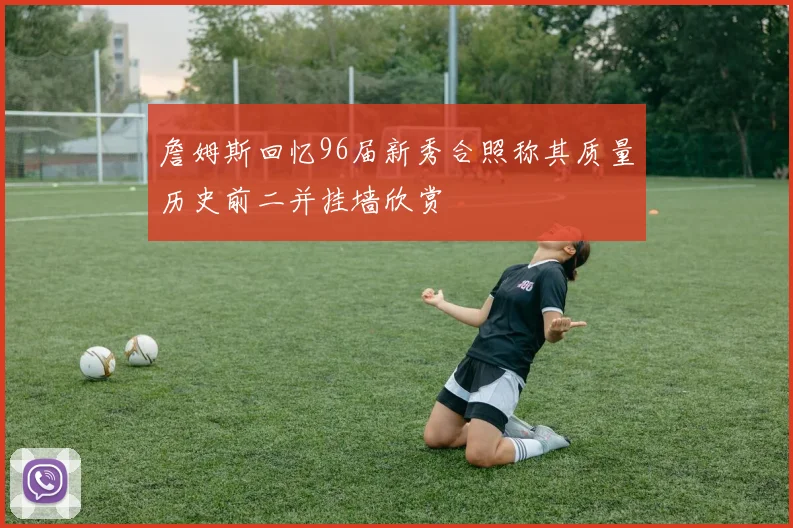 詹姆斯回忆96届新秀合照称其质量历史前二并挂墙欣赏