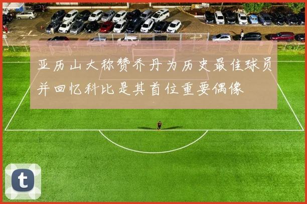 亚历山大称赞乔丹为历史最佳球员并回忆科比是其首位重要偶像