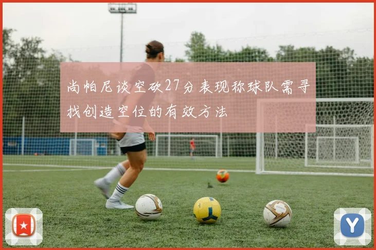 尚帕尼谈空砍27分表现称球队需寻找创造空位的有效方法