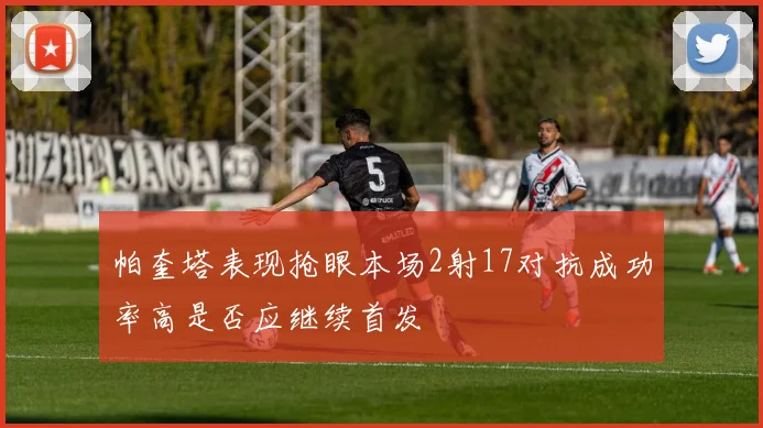 帕奎塔表现抢眼本场2射17对抗成功率高是否应继续首发