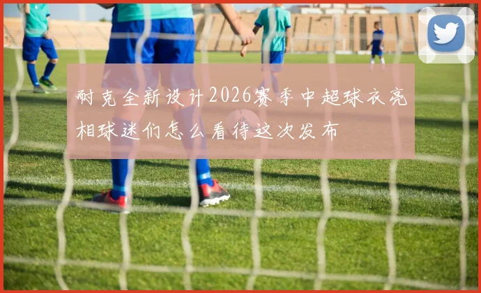 耐克全新设计2026赛季中超球衣亮相球迷们怎么看待这次发布