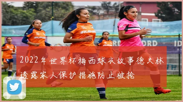 2022年世界杯梅西球衣故事德夫林透露家人保护措施防止被抢