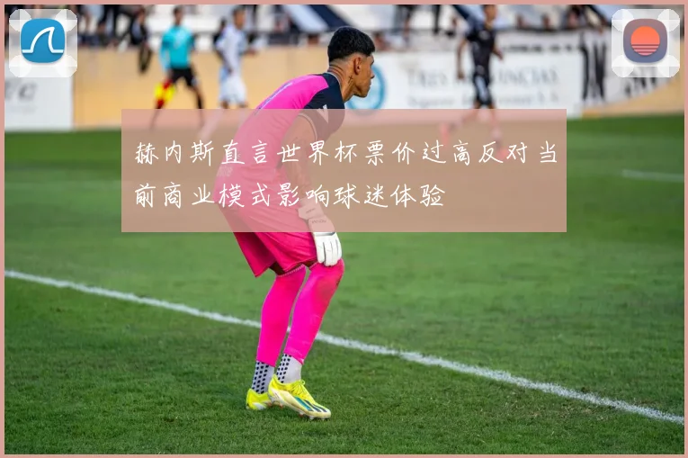 赫内斯直言世界杯票价过高反对当前商业模式影响球迷体验