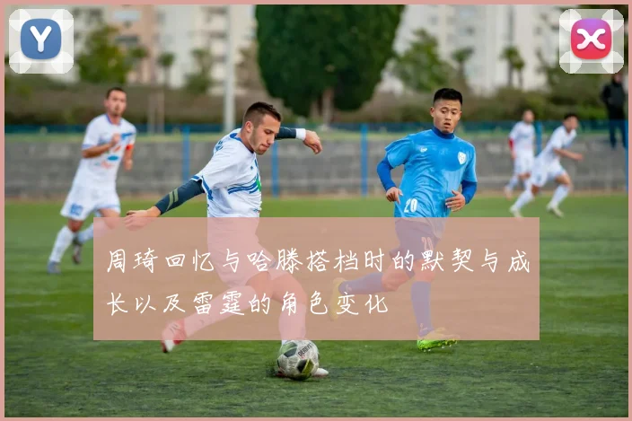 周琦回忆与哈滕搭档时的默契与成长以及雷霆的角色变化