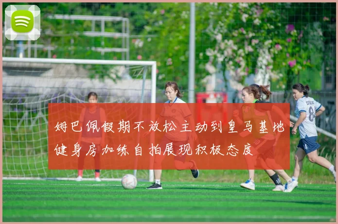 姆巴佩假期不放松主动到皇马基地健身房加练自拍展现积极态度