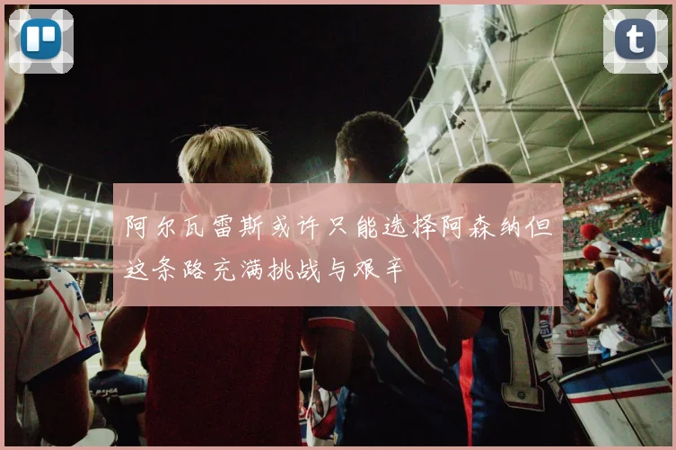 阿尔瓦雷斯或许只能选择阿森纳但这条路充满挑战与艰辛