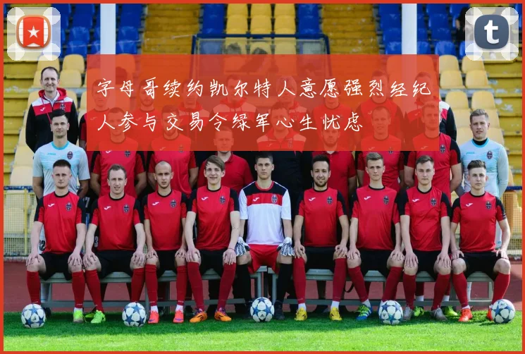 字母哥续约凯尔特人意愿强烈经纪人参与交易令绿军心生忧虑