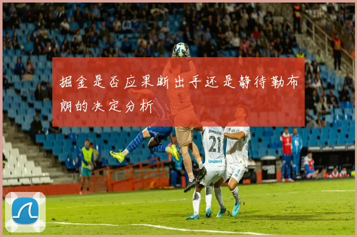 掘金是否应果断出手还是静待勒布朗的决定分析