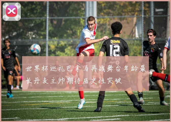 世界杯巡礼巴拿马再战舞台年龄最长丹麦主帅期待历史性突破