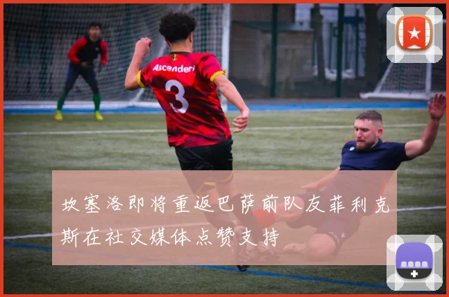 坎塞洛即将重返巴萨前队友菲利克斯在社交媒体点赞支持